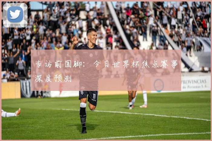 专访前国脚:今日世界杯焦点赛事深度预测