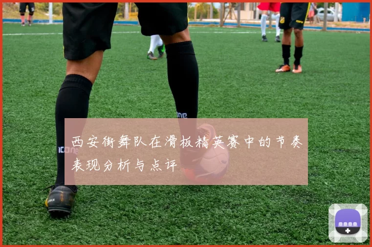 西安街舞队在滑板精英赛中的节奏表现分析与点评